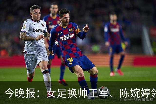 今晚报：女足换帅王军、陈婉婷领跑，足协表扬U20女足的表现