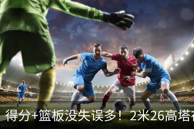 得分+篮板没失误多！2米26高塔在场17分钟输48分，球迷：杜锋真冤