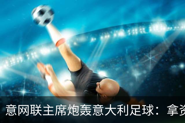 意网联主席炮轰意大利足球：拿资源过多，缺少改革动力