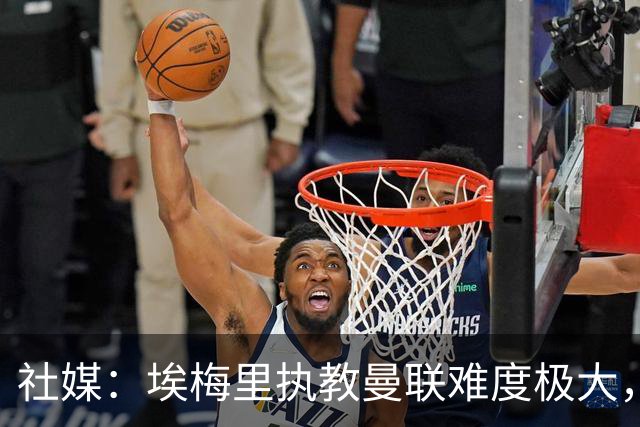 社媒：埃梅里执教曼联难度极大，仅靠高薪很难打动他