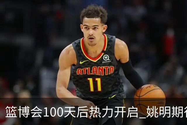 篮博会100天后热力开启 姚明期待开发新的快乐