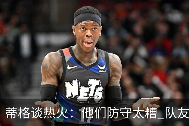 蒂格谈热火：他们防守太糟 队友难兼容字母哥这样的持球大核