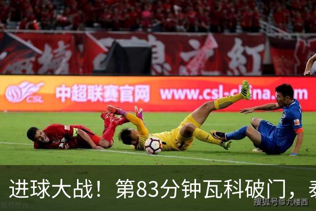 进球大战！第83分钟瓦科破门，泰山4-3再度领先三镇