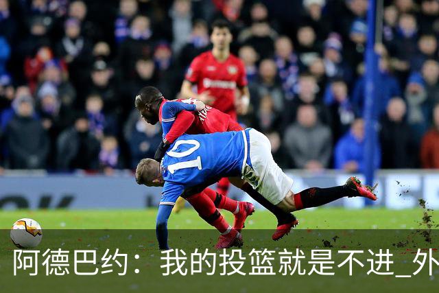 阿德巴约：我的投篮就是不进 外界舆论想让我当替罪羊！