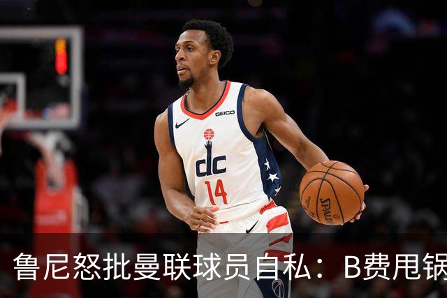 鲁尼怒批曼联球员自私：B费甩锅暴露责任感缺失