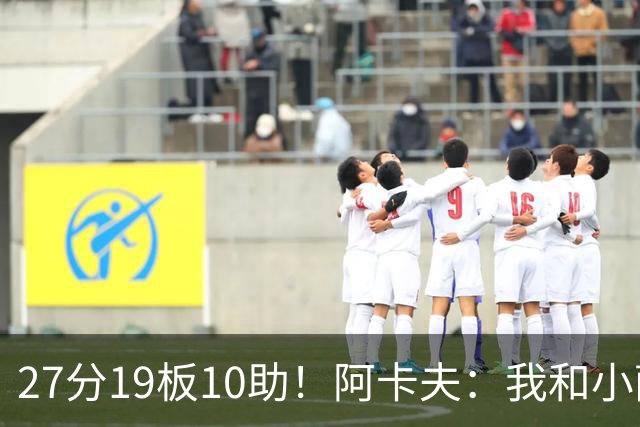 27分19板10助！阿卡夫：我和小萨的默契很好 他能所有人变得更好