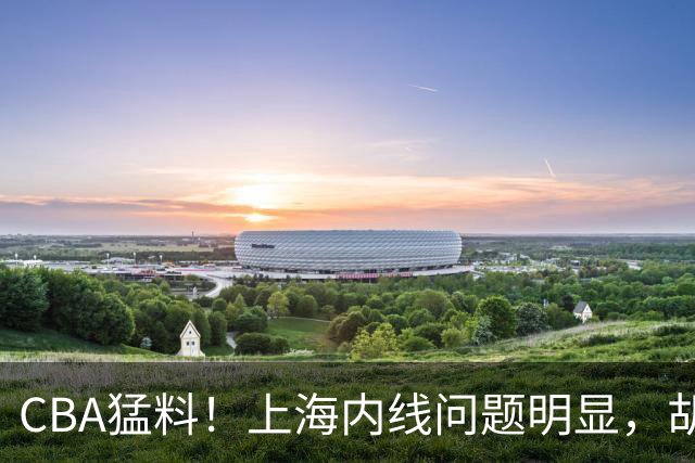 CBA猛料！上海内线问题明显，胡明轩自曝伤病，巩晓彬评价班顿面条男